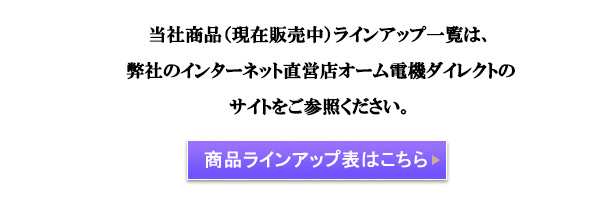 当社商品（現在販売中）ラインアップ一覧は、 弊社のインターネット直営店オーム電機ダイレクトの サイトをご参照ください。